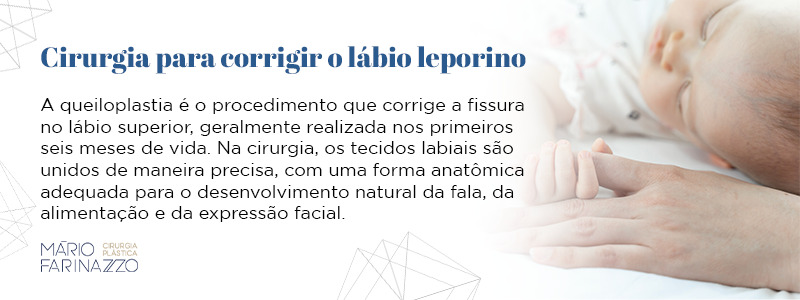 Cirurgia para corrigir o lábio leporino. A queiloplastia é o procedimento que corrige a fissura no lábio superior, geralmente realizada nos primeiros seis meses de vida. Na cirurgia, os tecidos labiais são unidos de maneira precisa, com uma forma anatômica adequada para o desenvolvimento natural da fala, da alimentação e da expressão facial.